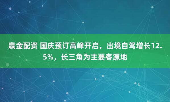 赢金配资 国庆预订高峰开启，出境自驾增长12.5%，长三角为主要客源地