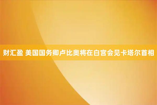 财汇盈 美国国务卿卢比奥将在白宫会见卡塔尔首相