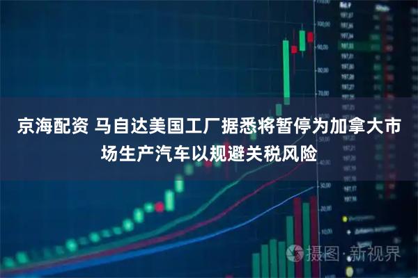 京海配资 马自达美国工厂据悉将暂停为加拿大市场生产汽车以规避关税风险