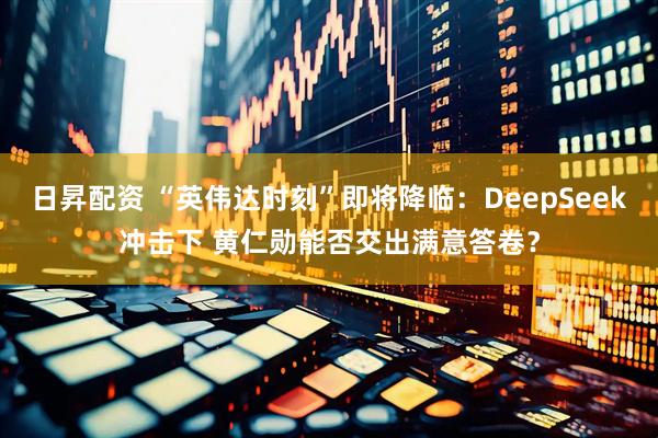 日昇配资 “英伟达时刻”即将降临：DeepSeek冲击下 黄仁勋能否交出满意答卷？