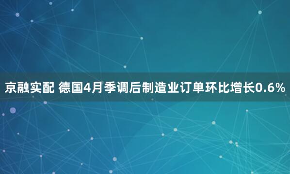 京融实配 德国4月季调后制造业订单环比增长0.6%