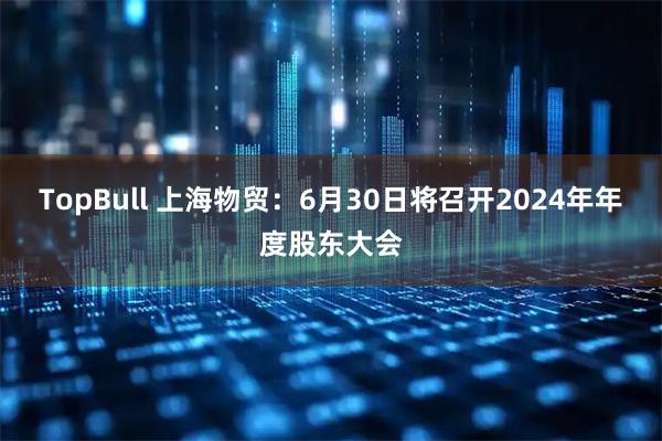 TopBull 上海物贸：6月30日将召开2024年年度股东大会