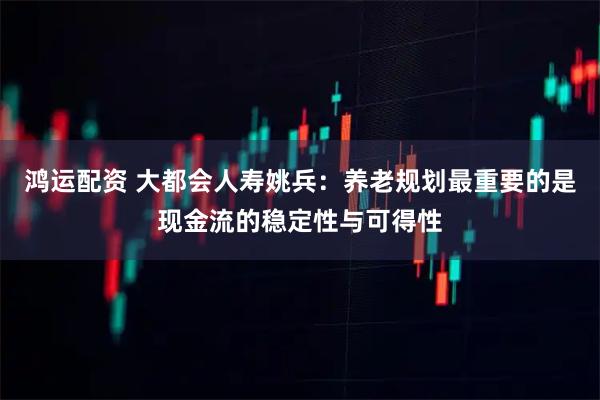 鸿运配资 大都会人寿姚兵：养老规划最重要的是现金流的稳定性与可得性
