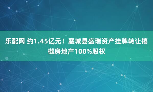 乐配网 约1.45亿元！襄城县盛瑞资产挂牌转让禧樾房地产100%股权