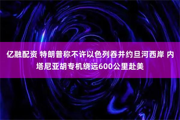 亿融配资 特朗普称不许以色列吞并约旦河西岸 内塔尼亚胡专机绕远600公里赴美