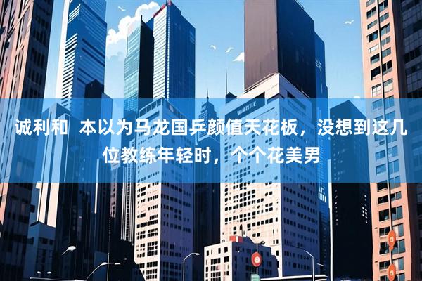 诚利和  本以为马龙国乒颜值天花板，没想到这几位教练年轻时，个个花美男