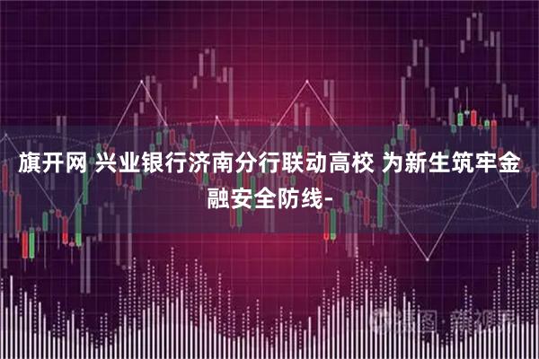 旗开网 兴业银行济南分行联动高校 为新生筑牢金融安全防线-