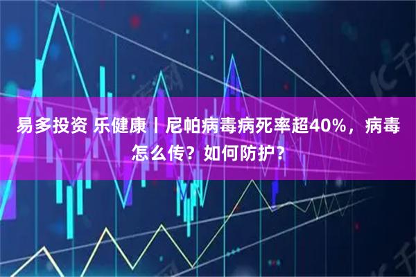 易多投资 乐健康丨尼帕病毒病死率超40%，病毒怎么传？如何防护？