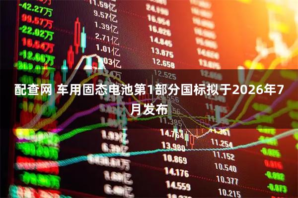 配查网 车用固态电池第1部分国标拟于2026年7月发布