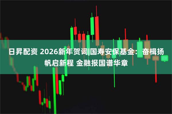 日昇配资 2026新年贺词|国寿安保基金：奋楫扬帆启新程 金融报国谱华章