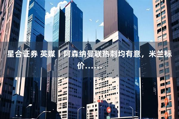 星合证券 英媒丨阿森纳曼联热刺均有意，米兰标价……