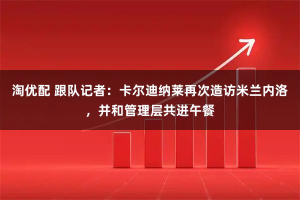 淘优配 跟队记者：卡尔迪纳莱再次造访米兰内洛，并和管理层共进午餐