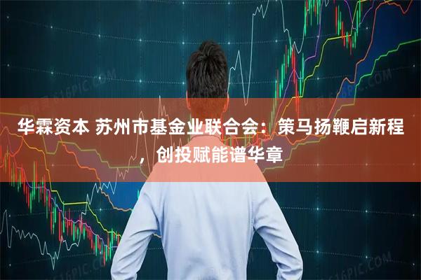 华霖资本 苏州市基金业联合会：策马扬鞭启新程，创投赋能谱华章