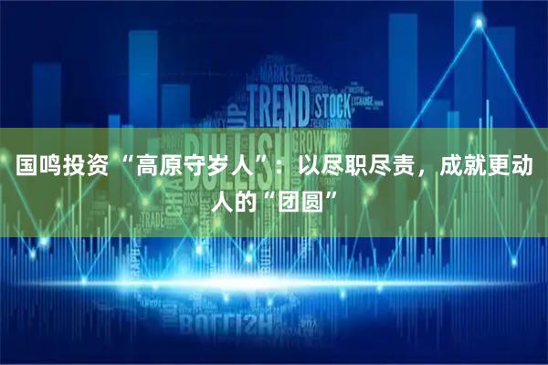 国鸣投资 “高原守岁人”：以尽职尽责，成就更动人的“团圆”