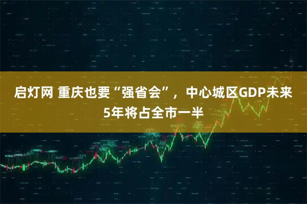 启灯网 重庆也要“强省会”，中心城区GDP未来5年将占全市一半