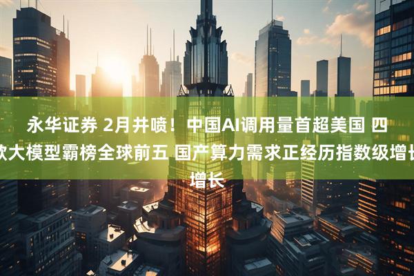永华证券 2月井喷！中国AI调用量首超美国 四款大模型霸榜全球前五 国产算力需求正经历指数级增长
